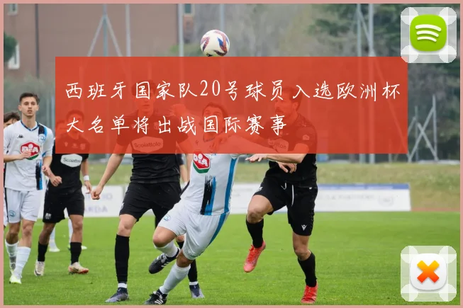 西班牙国家队20号球员入选欧洲杯大名单将出战国际赛事