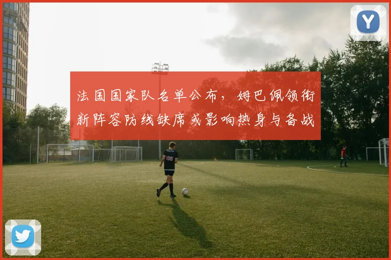 法国国家队名单公布，姆巴佩领衔新阵容防线缺席或影响热身与备战