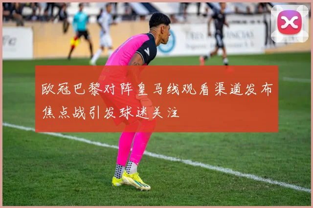 欧冠巴黎对阵皇马线观看渠道发布焦点战引发球迷关注