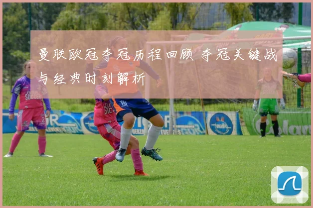 曼联欧冠夺冠历程回顾 夺冠关键战与经典时刻解析