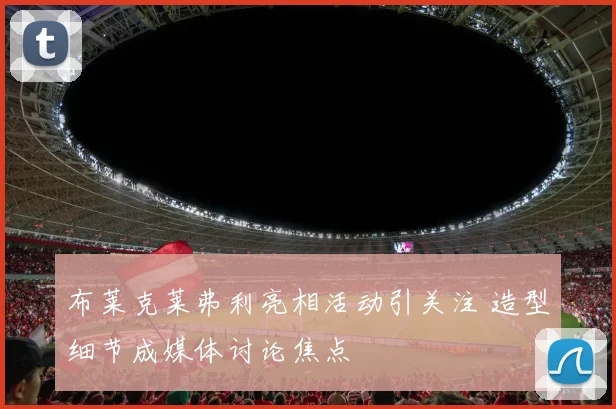 布莱克莱弗利亮相活动引关注 造型细节成媒体讨论焦点