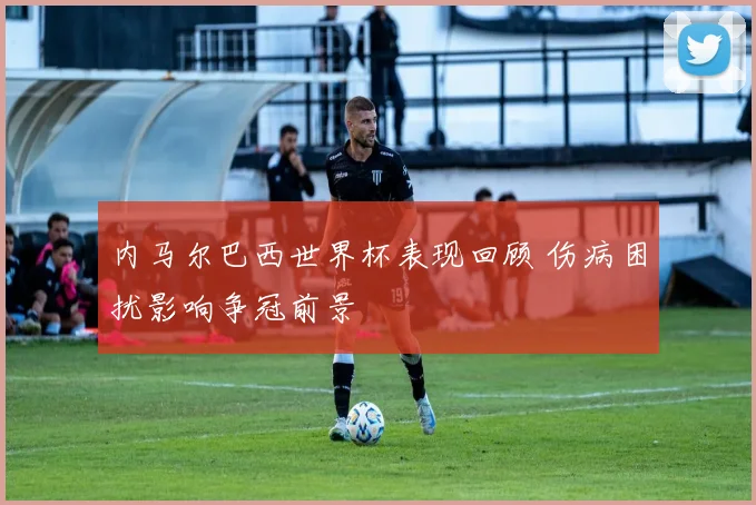 内马尔巴西世界杯表现回顾 伤病困扰影响争冠前景
