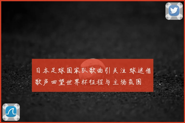 日本足球国家队歌曲引关注 球迷借歌声回望世界杯征程与主场氛围