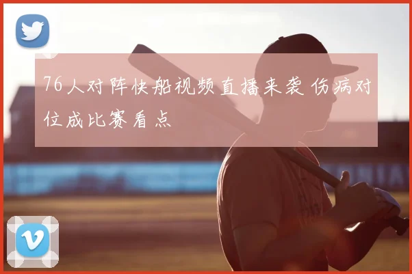 76人对阵快船视频直播来袭 伤病对位成比赛看点