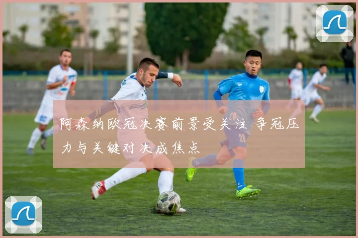 阿森纳欧冠决赛前景受关注 争冠压力与关键对决成焦点