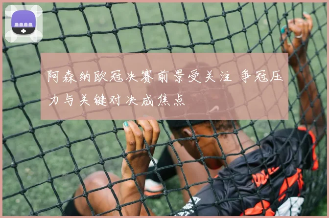 阿森纳欧冠决赛前景受关注 争冠压力与关键对决成焦点