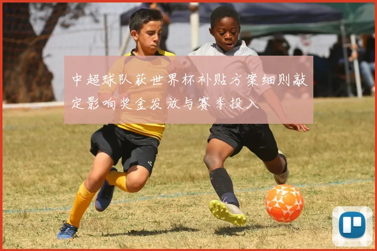 中超球队获世界杯补贴方案细则敲定影响奖金发放与赛季投入