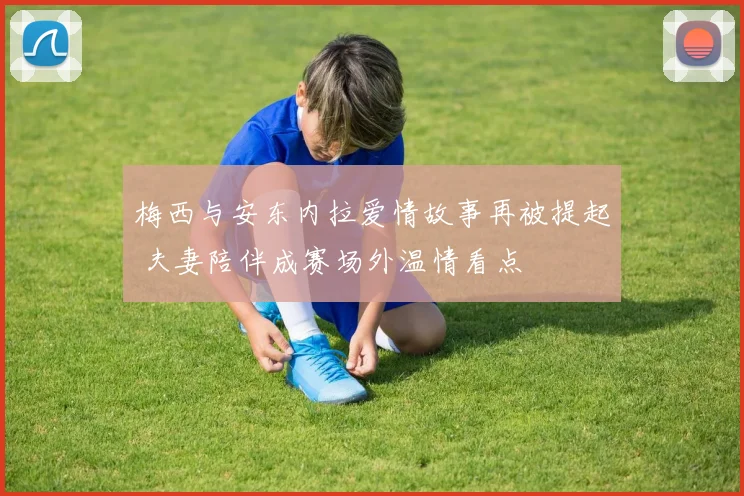 梅西与安东内拉爱情故事再被提起 夫妻陪伴成赛场外温情看点