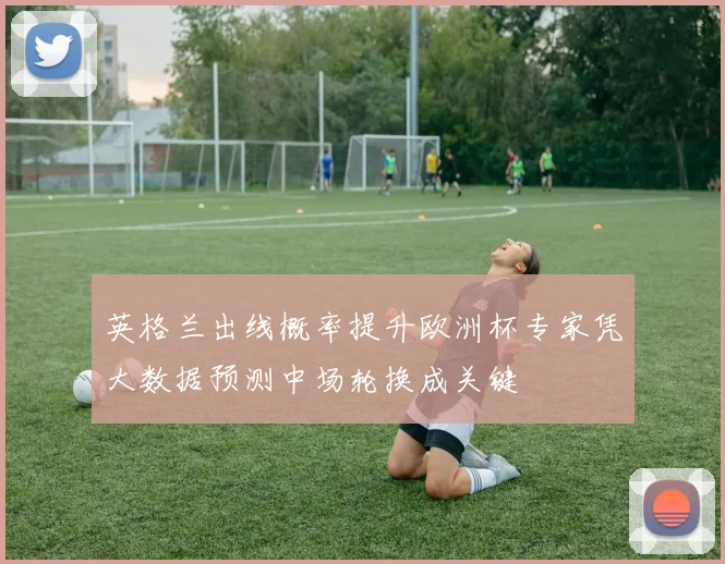 英格兰出线概率提升欧洲杯专家凭大数据预测中场轮换成关键