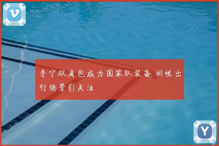 李宁双肩包成为国家队装备 训练出行场景引关注