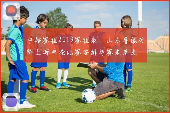 中超赛程2019赛程表：山东鲁能对阵上海申花比赛安排与赛果看点