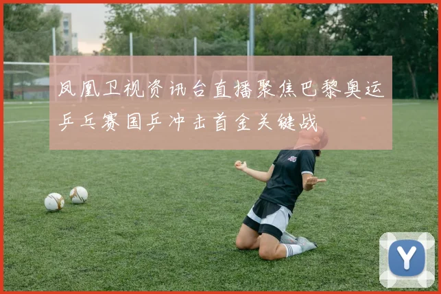 凤凰卫视资讯台直播聚焦巴黎奥运乒乓赛国乒冲击首金关键战