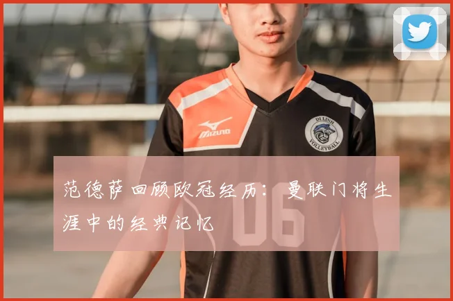 范德萨回顾欧冠经历：曼联门将生涯中的经典记忆