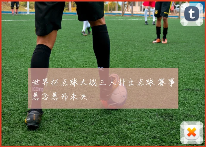 世界杯点球大战三人扑出点球 赛事悬念悬而未决