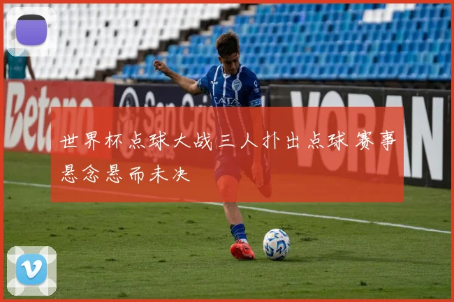 世界杯点球大战三人扑出点球 赛事悬念悬而未决